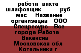 работа. вахта. шлифовщик. 50 000 руб./мес. › Название организации ­ ООО Спецресурс - Все города Работа » Вакансии   . Московская обл.,Котельники г.